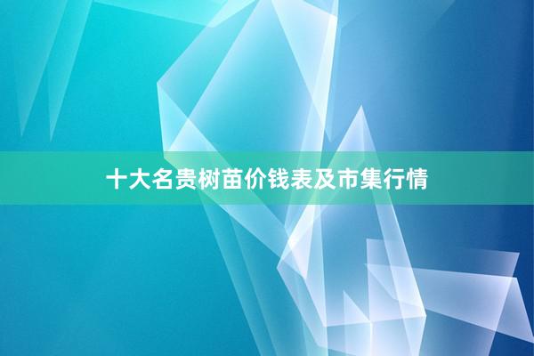 十大名贵树苗价钱表及市集行情